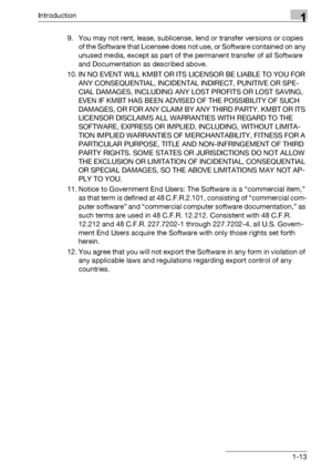 Page 18Introduction1
bizhub PRO 950 1-139. You may not rent, lease, sublicense, lend or transfer versions or copies 
of the Software that Licensee does not use, or Software contained on any 
unused media, except as part of the permanent transfer of all Software 
and Documentation as described above.
10. IN NO EVENT WILL KMBT OR ITS LICENSOR BE LIABLE TO YOU FOR 
ANY CONSEQUENTIAL, INCIDENTAL INDIRECT, PUNITIVE OR SPE-
CIAL DAMAGES, INCLUDING ANY LOST PROFITS OR LOST SAVING, 
EVEN IF KMBT HAS BEEN ADVISED OF THE...