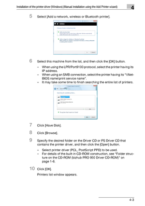 Page 34Installation of the printer driver (Windows) (Manual installation using the Add Printer wizard)4
bizhub PRO 950 4-3
5Select [Add a network, wireless or Bluetooth printer].
6Select this machine from the list, and then click the [OK] button.
– When using the LPR/Port9100 protocol, select the printer having its 
IP address. 
– When using an SMB connection, select the printer having its “\\Net-
BIOS name\print service name”.
– It may take some time to finish searching the entire list of printers.
7Click...