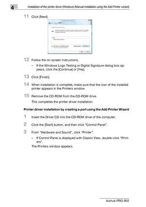 Page 354Installation of the printer driver (Windows) (Manual installation using the Add Printer wizard)
4-4 bizhub PRO 950
11Click [Next].
12Follow the on-screen instructions.
– If the Windows Logo Testing or Digital Signature dialog box ap-
pears, click the [Continue] or [Yes].
13Click [Finish].
14When installation is complete, make sure that the icon of the installed 
printer appears in the Printers window.
15Remove the CD-ROM from the CD-ROM drive.
This completes the printer driver installation.
Printer...