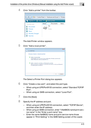 Page 36Installation of the printer driver (Windows) (Manual installation using the Add Printer wizard)4
bizhub PRO 950 4-5
4Click “Add a printer” from the toolbar.
The Add Printer window appears.
5Click “Add a local printer”.
The Select a Printer Port dialog box appears.
6Click “Create a new port”, and select the port type.
– When using an LPR/Port9100 connection, select “Standard TCP/IP 
Port”.
– When using an SMB connection, select “Local Port”.
7Click the [Next].
8Specify the IP address and port.
– When...