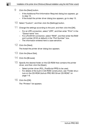 Page 374Installation of the printer driver (Windows) (Manual installation using the Add Printer wizard)
4-6 bizhub PRO 950
9Click the [Next] button.
– If the Additional Port Information Required dialog box appears, go 
to step 10.
– If the Install the printer driver dialog box appears, go to step 13.
10Select “Custom”, and then click the [Settings] button.
11Change the settings according to the port, and then click the [OK].
– For an LPR connection, select “LPR”, and then enter “Print” in the 
“Queue name”...