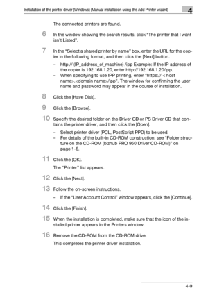 Page 40Installation of the printer driver (Windows) (Manual installation using the Add Printer wizard)4
bizhub PRO 950 4-9The connected printers are found.
6In the window showing the search results, click “The printer that I want 
isn’t Listed”.
7In the “Select a shared printer by name” box, enter the URL for the cop-
ier in the following format, and then click the [Next] button.
– http:// (IP_address_of_machine) /ipp Example: If the IP address of 
the copier is 192.168.1.20, enter http://192.168.1.20/ipp.
–...