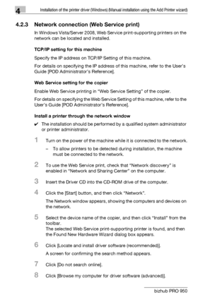 Page 414Installation of the printer driver (Windows) (Manual installation using the Add Printer wizard)
4-10 bizhub PRO 950
4.2.3 Network connection (Web Service print)
In Windows Vista/Server 2008, Web Service print-supporting printers on the 
network can be located and installed.
TCP/IP setting for this machine
Specify the IP address on TCP/IP Setting of this machine.
For details on specifying the IP address of this machine, refer to the User’s 
Guide [POD Administrator’s Reference].
Web Service setting for...