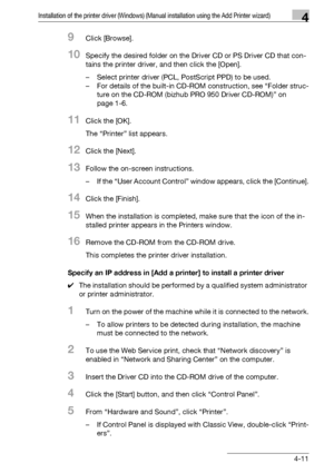 Page 42Installation of the printer driver (Windows) (Manual installation using the Add Printer wizard)4
bizhub PRO 950 4-11
9Click [Browse].
10Specify the desired folder on the Driver CD or PS Driver CD that con-
tains the printer driver, and then click the [Open].
– Select printer driver (PCL, PostScript PPD) to be used.
– For details of the built-in CD-ROM construction, see “Folder struc-
ture on the CD-ROM (bizhub PRO 950 Driver CD-ROM)” on 
page 1-6.
11Click the [OK].
The “Printer” list appears.
12Click the...