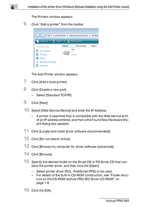 Page 434Installation of the printer driver (Windows) (Manual installation using the Add Printer wizard)
4-12 bizhub PRO 950The Printers window appears.
6Click “Add a printer” from the toolbar.
The Add Printer window appears.
7Click [Add a local printer].
8Click [Create a new port].
– Select [Standard TCP/IP].
9Click [Next].
10Select [Web Service Device] and enter the IP Address.
– A printer is searched that is compatible with the Web service print 
of an IP address entered, and then a the Found New Hardware...