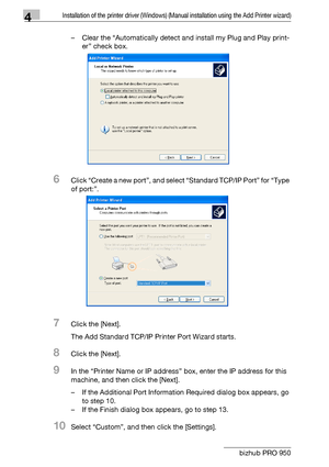 Page 474Installation of the printer driver (Windows) (Manual installation using the Add Printer wizard)
4-16 bizhub PRO 950– Clear the “Automatically detect and install my Plug and Play print-
er” check box.
6Click “Create a new port”, and select “Standard TCP/IP Port” for “Type 
of port:”.
7Click the [Next].
The Add Standard TCP/IP Printer Port Wizard starts.
8Click the [Next].
9In the “Printer Name or IP address” box, enter the IP address for this 
machine, and then click the [Next].
– If the Additional Port...