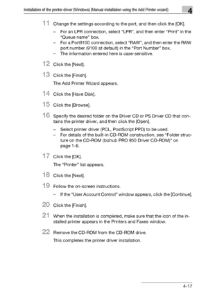 Page 48Installation of the printer driver (Windows) (Manual installation using the Add Printer wizard)4
bizhub PRO 950 4-17
11Change the settings according to the port, and then click the [OK].
– For an LPR connection, select “LPR”, and then enter “Print” in the 
“Queue name” box.
– For a Port9100 connection, select “RAW”, and then enter the RAW 
port number (9100 at default) in the “Port Number” box.
– The information entered here is case-sensitive.
12Click the [Next].
13Click the [Finish].
The Add Printer...