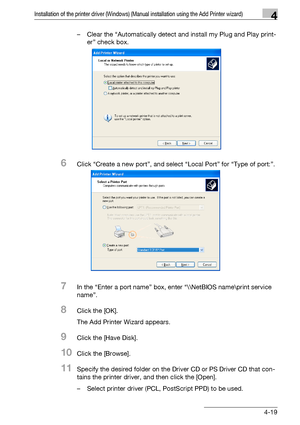 Page 50Installation of the printer driver (Windows) (Manual installation using the Add Printer wizard)4
bizhub PRO 950 4-19– Clear the “Automatically detect and install my Plug and Play print-
er” check box.
6Click “Create a new port”, and select “Local Port” for “Type of port:”.
7In the “Enter a port name” box, enter “\\NetBIOS name\print service 
name”.
8Click the [OK].
The Add Printer Wizard appears.
9Click the [Have Disk].
10Click the [Browse].
11Specify the desired folder on the Driver CD or PS Driver CD...