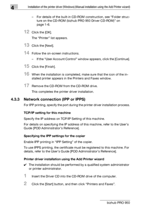 Page 514Installation of the printer driver (Windows) (Manual installation using the Add Printer wizard)
4-20 bizhub PRO 950– For details of the built-in CD-ROM construction, see “Folder struc-
ture on the CD-ROM (bizhub PRO 950 Driver CD-ROM)” on 
page 1-6.
12Click the [OK].
The “Printer” list appears.
13Click the [Next].
14Follow the on-screen instructions.
– If the “User Account Control” window appears, click the [Continue].
15Click the [Finish].
16When the installation is completed, make sure that the icon...