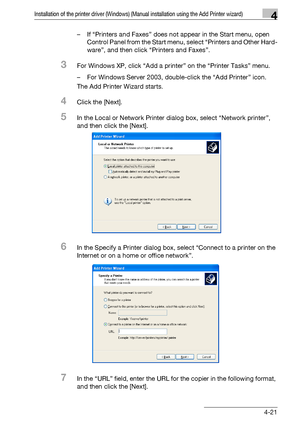 Page 52Installation of the printer driver (Windows) (Manual installation using the Add Printer wizard)4
bizhub PRO 950 4-21– If “Printers and Faxes” does not appear in the Start menu, open 
Control Panel from the Start menu, select “Printers and Other Hard-
ware”, and then click “Printers and Faxes”.
3For Windows XP, click “Add a printer” on the “Printer Tasks” menu.
– For Windows Server 2003, double-click the “Add Printer” icon.
The Add Printer Wizard starts.
4Click the [Next].
5In the Local or Network Printer...