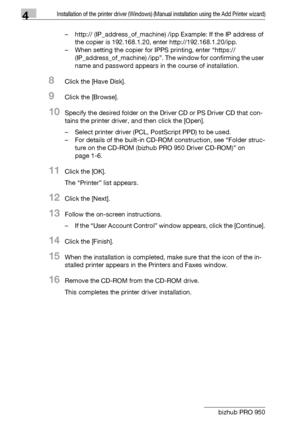 Page 534Installation of the printer driver (Windows) (Manual installation using the Add Printer wizard)
4-22 bizhub PRO 950– http:// (IP_address_of_machine) /ipp Example: If the IP address of 
the copier is 192.168.1.20, enter http://192.168.1.20/ipp.
– When setting the copier for IPPS printing, enter “https:// 
(IP_address_of_machine) /ipp”. The window for confirming the user 
name and password appears in the course of installation.
8Click the [Have Disk].
9Click the [Browse].
10Specify the desired folder on...