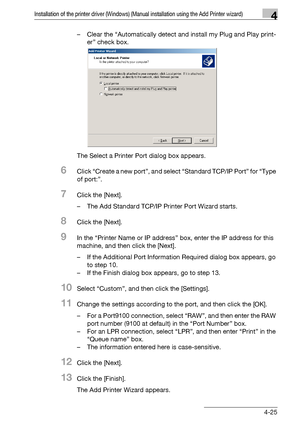 Page 56Installation of the printer driver (Windows) (Manual installation using the Add Printer wizard)4
bizhub PRO 950 4-25– Clear the “Automatically detect and install my Plug and Play print-
er” check box.
The Select a Printer Port dialog box appears.
6Click “Create a new port”, and select “Standard TCP/IP Port” for “Type 
of port:”.
7Click the [Next].
– The Add Standard TCP/IP Printer Port Wizard starts.
8Click the [Next].
9In the “Printer Name or IP address” box, enter the IP address for this 
machine, and...