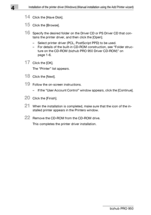 Page 574Installation of the printer driver (Windows) (Manual installation using the Add Printer wizard)
4-26 bizhub PRO 950
14Click the [Have Disk].
15Click the [Browse].
16Specify the desired folder on the Driver CD or PS Driver CD that con-
tains the printer driver, and then click the [Open].
– Select printer driver (PCL, PostScript PPD) to be used.
– For details of the built-in CD-ROM construction, see “Folder struc-
ture on the CD-ROM (bizhub PRO 950 Driver CD-ROM)” on 
page 1-6.
17Click the [OK].
The...