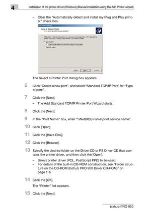 Page 594Installation of the printer driver (Windows) (Manual installation using the Add Printer wizard)
4-28 bizhub PRO 950– Clear the “Automatically detect and install my Plug and Play print-
er” check box.
The Select a Printer Port dialog box appears.
6Click “Create a new port”, and select “Standard TCP/IP Port” for “Type 
of port:”.
7Click the [Next].
– The Add Standard TCP/IP Printer Port Wizard starts.
8Click the [Next].
9In the “Port Name” box, enter “\\NetBIOS name\print service name”.
10Click [Open]....