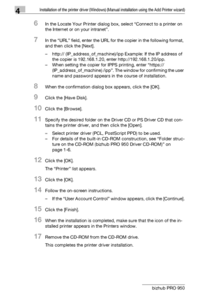 Page 614Installation of the printer driver (Windows) (Manual installation using the Add Printer wizard)
4-30 bizhub PRO 950
6In the Locate Your Printer dialog box, select “Connect to a printer on 
the Internet or on your intranet”.
7In the “URL” field, enter the URL for the copier in the following format, 
and then click the [Next].
– http:// (IP_address_of_machine)/ipp Example: If the IP address of 
the copier is 192.168.1.20, enter http://192.168.1.20/ipp.
– When setting the copier for IPPS printing, enter...