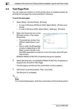 Page 634Installation of the printer driver (Windows) (Manual installation using the Add Printer wizard)
4-32 bizhub PRO 950
4.5 Test Page Print
You can make sure whether or not the printer driver is installed properly by 
printing the test page that comes standard in Windows.
To print the test page:
1Select [Start] - [Control Panel] - [Printers].
– In case of Windows XP/Server 2003, Select [Start] - [Printers and 
Faxes].
– In case of Windows 2000, Select [Start] - [Settings] - [Printers].
2Right-click the...