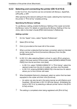 Page 66Installation of the printer driver (Macintosh)5
bizhub PRO 950 5-3
5.2.2 Selecting and connecting the printer (OS 10.4/10.5)
In OS 10.4/10.5, this machine can be connected with Bonjour, AppleTalk, 
LPR (LPD), or IPP.
After specifying the network setting for the copier, selecting this machine as 
the printer in “Print & Fax” enables printing.
Specifying the Bonjour settings
To use Bonjour setting, enable the Bonjour Setting of the copier and enter 
the Bonjour name. For details on specifying the Bonjour...