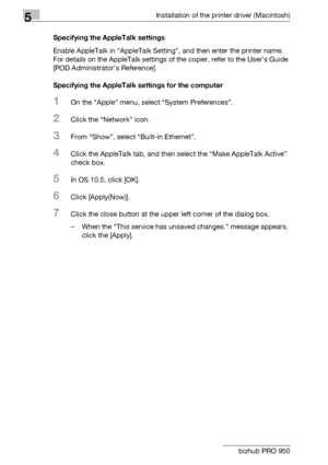 Page 675Installation of the printer driver (Macintosh)
5-4 bizhub PRO 950Specifying the AppleTalk settings
Enable AppleTalk in “AppleTalk Setting”, and then enter the printer name. 
For details on the AppleTalk settings of the copier, refer to the User’s Guide 
[POD Administrator’s Reference].
Specifying the AppleTalk settings for the computer
1On the “Apple” menu, select “System Preferences”.
2Click the “Network” icon.
3From “Show”, select “Built-in Ethernet”.
4Click the AppleTalk tab, and then select the...