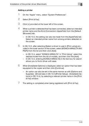 Page 68Installation of the printer driver (Macintosh)5
bizhub PRO 950 5-5Adding a printer
1On the “Apple” menu, select “System Preferences”.
2Select [Print & Fax].
3Click [+] provided at the lower left of the screen.
4When a printer is detected that has been connected, select an intended 
printer name and the Kind (Connection) (AppleTalk) from the [Default 
(Browser)] tab.
– In OS 10.5, the setting can also be made from the [AppleTalk] tab. 
Select an intended printer name from among printers detected on 
the...