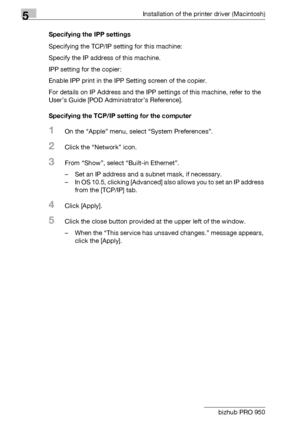 Page 715Installation of the printer driver (Macintosh)
5-8 bizhub PRO 950Specifying the IPP settings
Specifying the TCP/IP setting for this machine:
Specify the IP address of this machine.
IPP setting for the copier:
Enable IPP print in the IPP Setting screen of the copier.
For details on IP Address and the IPP settings of this machine, refer to the 
User’s Guide [POD Administrator’s Reference].
Specifying the TCP/IP setting for the computer
1On the “Apple” menu, select “System Preferences”.
2Click the...