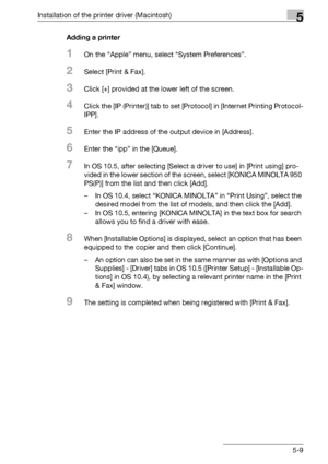 Page 72Installation of the printer driver (Macintosh)5
bizhub PRO 950 5-9Adding a printer
1On the “Apple” menu, select “System Preferences”.
2Select [Print & Fax].
3Click [+] provided at the lower left of the screen.
4Click the [IP (Printer)] tab to set [Protocol] in [Internet Printing Protocol-
IPP].
5Enter the IP address of the output device in [Address].
6Enter the “ipp” in the [Queue].
7In OS 10.5, after selecting [Select a driver to use] in [Print using] pro-
vided in the lower section of the screen,...