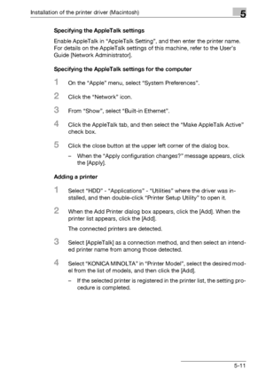 Page 74Installation of the printer driver (Macintosh)5
bizhub PRO 950 5-11Specifying the AppleTalk settings
Enable AppleTalk in “AppleTalk Setting”, and then enter the printer name. 
For details on the AppleTalk settings of this machine, refer to the User’s 
Guide [Network Administrator].
Specifying the AppleTalk settings for the computer
1On the “Apple” menu, select “System Preferences”.
2Click the “Network” icon.
3From “Show”, select “Built-in Ethernet”.
4Click the AppleTalk tab, and then select the “Make...