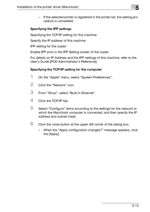 Page 76Installation of the printer driver (Macintosh)5
bizhub PRO 950 5-13– If the selected printer is registered in the printer list, the setting pro-
cedure is completed.
Specifying the IPP settings
Specifying the TCP/IP setting for this machine:
Specify the IP address of this machine.
IPP setting for the copier:
Enable IPP print in the IPP Setting screen of the copier.
For details on IP Address and the IPP settings of this machine, refer to the 
User’s Guide [POD Administrator’s Reference].
Specifying the...