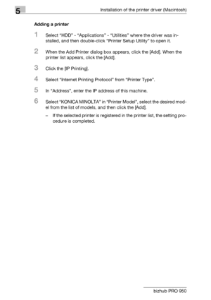 Page 775Installation of the printer driver (Macintosh)
5-14 bizhub PRO 950Adding a printer
1Select “HDD” - “Applications” - “Utilities” where the driver was in-
stalled, and then double-click “Printer Setup Utility” to open it.
2When the Add Printer dialog box appears, click the [Add]. When the 
printer list appears, click the [Add].
3Click the [IP Printing].
4Select “Internet Printing Protocol” from “Printer Type”.
5In “Address”, enter the IP address of this machine.
6Select “KONICA MINOLTA” in “Printer...