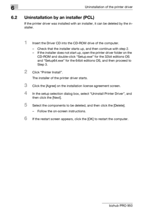 Page 816Uninstallation of the printer driver
6-2 bizhub PRO 950
6.2 Uninstallation by an installer (PCL)
If the printer driver was installed with an installer, it can be deleted by the in-
staller.
1Insert the Driver CD into the CD-ROM drive of the computer.
– Check that the installer starts up, and then continue with step 2.
– If the installer does not start up, open the printer driver folder on the 
CD-ROM and double-click “Setup.exe” for the 32bit editions OS 
and “Setup64.exe” for the 64bit editions OS, and...