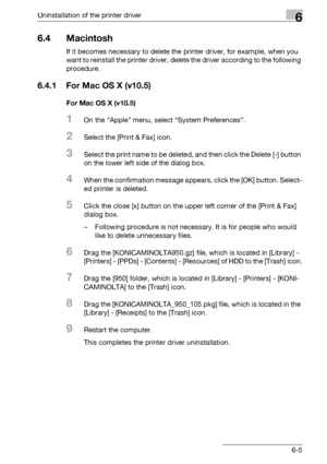 Page 84Uninstallation of the printer driver6
bizhub PRO 950 6-5
6.4 Macintosh
If it becomes necessary to delete the printer driver, for example, when you 
want to reinstall the printer driver, delete the driver according to the following 
procedure.
6.4.1 For Mac OS X (v10.5)
For Mac OS X (v10.5)
1On the “Apple” menu, select “System Preferences”.
2Select the [Print & Fax] icon.
3Select the print name to be deleted, and then click the Delete [-] button 
on the lower left side of the dialog box.
4When the...