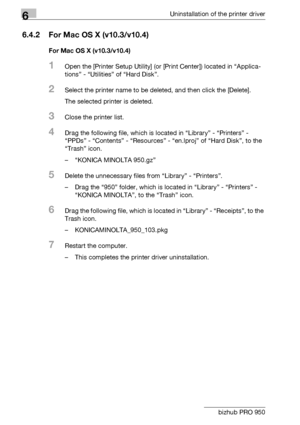 Page 856Uninstallation of the printer driver
6-6 bizhub PRO 950
6.4.2 For Mac OS X (v10.3/v10.4)
For Mac OS X (v10.3/v10.4)
1Open the [Printer Setup Utility] (or [Print Center]) located in “Applica-
tions” - “Utilities” of “Hard Disk”.
2Select the printer name to be deleted, and then click the [Delete].
The selected printer is deleted.
3Close the printer list.
4Drag the following file, which is located in “Library” - “Printers” - 
“PPDs” - “Contents” - “Resources” - “en.lproj” of “Hard Disk”, to the 
“Trash”...