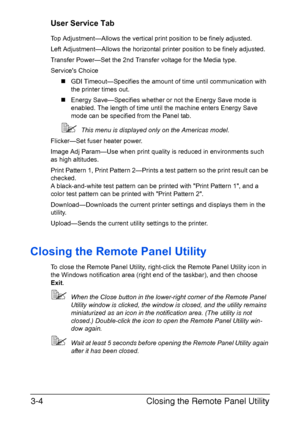 Page 31Closing the Remote Panel Utility 3-4
User Service Tab
Top Adjustment—Allows the vertical print position to be finely adjusted.
Left Adjustment—Allows the horizontal printer position to be finely adjusted.
Transfer Power—Set the 2nd Transfer voltage for the Media type.
Services Choice
„GDI Timeout—Specifies the amount of time until communication with 
the printer times out.
„Energy Save—Specifies whether or not the Energy Save mode is 
enabled. The length of time until the machine enters Energy Save 
mode...