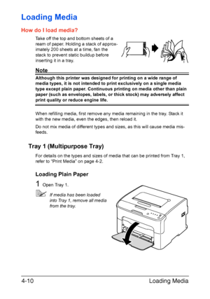 Page 41Loading Media 4-10
Loading Media 
How do I load media?
Take off the top and bottom sheets of a 
ream of paper. Holding a stack of approx
-
imately 200 sheets at a time, fan the 
stack to prevent static buildup before 
inserting it in a tray.
Note
Although this printer was designed for printing on a wide range of 
media types, it is not intended to print exclusively on a single media 
type except plain paper. Continuous printing on media other than plain 
paper (such as envelopes, labels, or thick stock)...