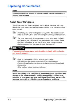 Page 49Replacing Consumables 5-2
Replacing Consumables
Note
Failure to follow instructions as outlined in this manual could result in 
voiding your warranty.
About Toner Cartridges
Your printer uses four toner cartridges: black, yellow, magenta, and cyan. 
Handle the toner cartridges carefully to avoid spilling toner inside the printer 
or on yourself.
Install only new toner cartridges in your printer. If a used toner car-
tridge is installed, then toner remaining amount may not be accurate.
The toner is...