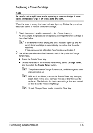 Page 52Replacing Consumables5-5
Replacing a Toner Cartridge
Note
Be careful not to spill toner while replacing a toner cartridge. If toner 
spills, immediately wipe it off with a soft, dry cloth.
When the toner is empty, the toner indicator lights up. Follow the procedure 
described below to replace the toner cartridge.
1Check the control panel to see which color of toner is empty. 
As an example, the procedure for replacing the magenta toner cartridge is 
described below.
If the toner becomes empty, the toner...