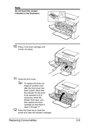 Page 56Replacing Consumables5-9
Note
Do not touch the contact 
indicated in the illustration.
 
 
 
 
 
 
 
 
 
 
 
 
10Press in the toner cartridge until 
it locks into place.
11Close the front cover.
To replace the toner car-
tridge for another color, 
after the front cover has 
been closed, check that 
the indicator for the toner 
to be replaced is lit (if 
necessary, press the 
Rotate Toner key), and 
then replace the toner 
cartridge as described in 
steps 3 through 11.
12Press the Clear key to reset the...