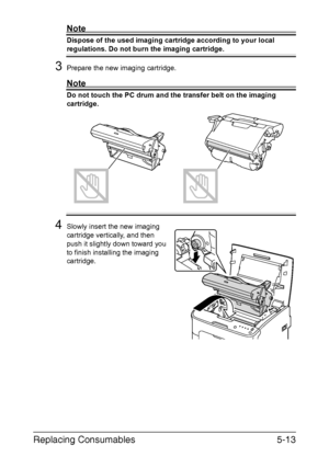 Page 60Replacing Consumables5-13
Note
Dispose of the used imaging cartridge according to your local 
regulations. Do not burn the imaging cartridge.
3Prepare the new imaging cartridge.
Note
Do not touch the PC drum and the transfer belt on the imaging 
cartridge.
 
 
 
 
 
 
 
 
 
 
 
4Slowly insert the new imaging 
cartridge vertically, and then 
push it slightly down toward you 
to finish installing the imaging 
cartridge.
Downloaded From ManualsPrinter.com Manuals 