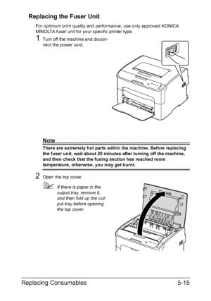 Page 62Replacing Consumables5-15
Replacing the Fuser Unit
For optimum print quality and performance, use only approved KONICA 
MINOLTA fuser unit for your specific printer type.
1Turn off the machine and discon-
nect the power cord.
Note
There are extremely hot parts within the machine. Before replacing 
the fuser unit, wait about 20 minutes after turning off the machine, 
and then check that the fusing section has reached room 
temperature, otherwise, you may get burnt.
2Open the top cover.
If there is paper...