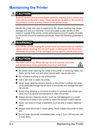 Page 69Maintaining the Printer 6-2
Maintaining the Printer
CAUTION
Read all caution and warning labels carefully, making sure to follow any 
instructions contained in them. These labels are located on the inside of 
the printer’s covers and the interior of the printer body.
Handle the printer with care to preserve its life. Abuse handling may cause 
damage and void your warranty. If dust and paper scraps remain on the 
inside or outside of the printer, printer performance and print quality will suffer, 
so the...