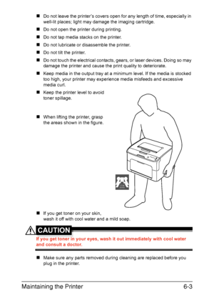 Page 70Maintaining the Printer6-3
„Do not leave the printer’s covers open for any length of time, especially in 
well-lit places; light may damage the imaging cartridge.
„Do not open the printer during printing.
„Do not tap media stacks on the printer.
„Do not lubricate or disassemble the printer.
„Do not tilt the printer.
„Do not touch the electrical contacts, gears, or laser devices. Doing so may 
damage the printer and cause the print quality to deteriorate.
„Keep media in the output tray at a minimum level....