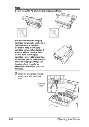 Page 73Cleaning the Printer 6-6
Note
Do not touch the PC drum on the imaging cartridge. 
Position the removed imaging 
cartridge horizontally as shows in 
the illustration at the right.
 
Be sure to keep the imaging 
cartridge horizontal and place it 
where it will not become dirty.
 
Do not leave the imaging 
cartridge removed for more than 
15 minutes, and do not place the 
removed imaging cartridge in a 
location where it would be 
exposed to direct light (such as 
sunlight).
3Clean the media feed rollers by...