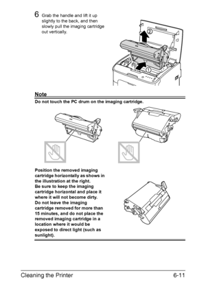 Page 78Cleaning the Printer6-11
6Grab the handle and lift it up 
slightly to the back, and then 
slowly pull the imaging cartridge 
out vertically.
Note
Do not touch the PC drum on the imaging cartridge.
Position the removed imaging 
cartridge horizontally as shows in 
the illustration at the right.
 
Be sure to keep the imaging 
cartridge horizontal and place it 
where it will not become dirty.
 
Do not leave the imaging 
cartridge removed for more than 
15 minutes, and do not place the 
removed imaging...