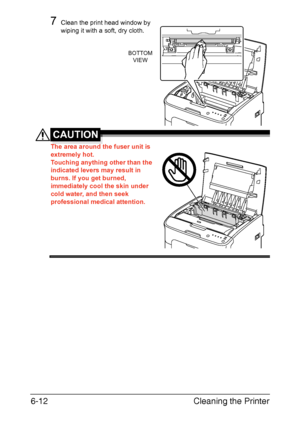 Page 79Cleaning the Printer 6-12
7Clean the print head window by 
wiping it with a soft, dry cloth.
CAUTION
The area around the fuser unit is 
extremely hot. 
 
Touching anything other than the 
indicated levers may result in 
burns. If you get burned, 
immediately cool the skin under 
cold water, and then seek 
professional medical attention.
 
 
 
 
 
 
BOTTOM
VIEW
Downloaded From ManualsPrinter.com Manuals 