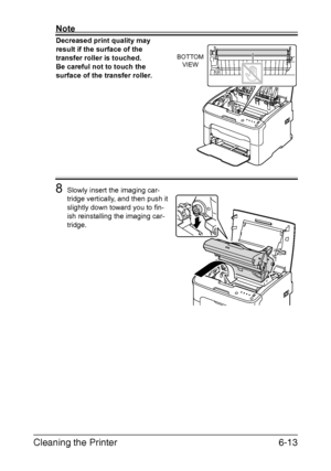 Page 80Cleaning the Printer6-13
Note
Decreased print quality may 
result if the surface of the 
transfer roller is touched.
 
Be careful not to touch the 
surface of the transfer roller.
 
 
 
 
 
 
 
 
 
 
 
8Slowly insert the imaging car-
tridge vertically, and then push it 
slightly down toward you to fin
-
ish reinstalling the imaging car-
tridge.
BOTTOM
VIEW
Downloaded From ManualsPrinter.com Manuals 