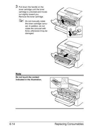 Page 105Replacing Consumables 6-14
3Pull down the handle on the 
toner cartridge until the toner 
cartridge is unlocked and moves 
out slightly toward you.
Remove the toner cartridge.
Do not manually rotate 
the toner cartridge carou-
sel. In addition, do not 
rotate the carousel with 
force, otherwise it may be 
damaged.
Note
Do not touch the contact 
indicated in the illustration.
Downloaded From ManualsPrinter.com Manuals 