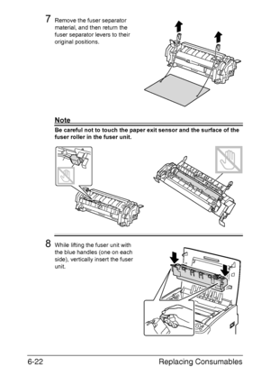 Page 113Replacing Consumables 6-22
7Remove the fuser separator 
material, and then return the 
fuser separator levers to their 
original positions.
Note
Be careful not to touch the paper exit sensor and the surface of the 
fuser roller in the fuser unit.
8While lifting the fuser unit with 
the blue handles (one on each 
side), vertically insert the fuser 
unit.
Downloaded From ManualsPrinter.com Manuals 