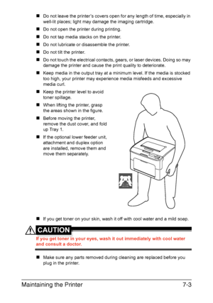 Page 118Maintaining the Printer7-3
„Do not leave the printer’s covers open for any length of time, especially in 
well-lit places; light may damage the imaging cartridge.
„Do not open the printer during printing.
„Do not tap media stacks on the printer.
„Do not lubricate or disassemble the printer.
„Do not tilt the printer.
„Do not touch the electrical contacts, gears, or laser devices. Doing so may 
damage the printer and cause the print quality to deteriorate.
„Keep media in the output tray at a minimum level....