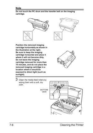 Page 121Cleaning the Printer 7-6
Note
Do not touch the PC drum and the transfer belt on the imaging 
cartridge. 
Position the removed imaging 
cartridge horizontally as shown in 
the illustration at the right.
Be sure to keep the imaging 
cartridge horizontal and place it 
where it will not become dirty.
Do not leave the imaging 
cartridge removed for more than 
15 minutes, and do not place the 
removed imaging cartridge in a 
location where it would be 
exposed to direct light (such as 
sunlight).
3Clean the...