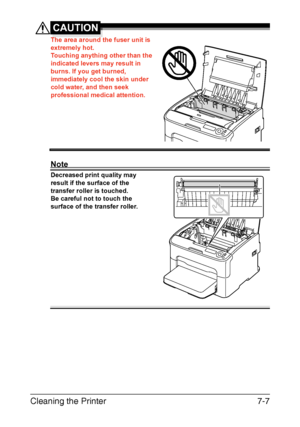 Page 122Cleaning the Printer7-7
CAUTION
The area around the fuser unit is 
extremely hot.
Touching anything other than the 
indicated levers may result in 
burns. If you get burned, 
immediately cool the skin under 
cold water, and then seek 
professional medical attention.
Note
Decreased print quality may 
result if the surface of the 
transfer roller is touched.
Be careful not to touch the 
surface of the transfer roller.
Downloaded From ManualsPrinter.com Manuals 