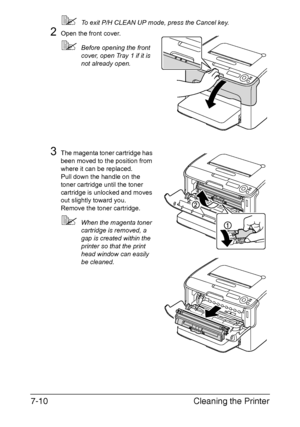 Page 125Cleaning the Printer 7-10
To exit P/H CLEAN UP mode, press the Cancel key.
2Open the front cover.
Before opening the front 
cover, open Tray 1 if it is 
not already open.
3The magenta toner cartridge has 
been moved to the position from 
where it can be replaced.
Pull down the handle on the 
toner cartridge until the toner 
cartridge is unlocked and moves 
out slightly toward you.
Remove the toner cartridge.
When the magenta toner 
cartridge is removed, a 
gap is created within the 
printer so that...